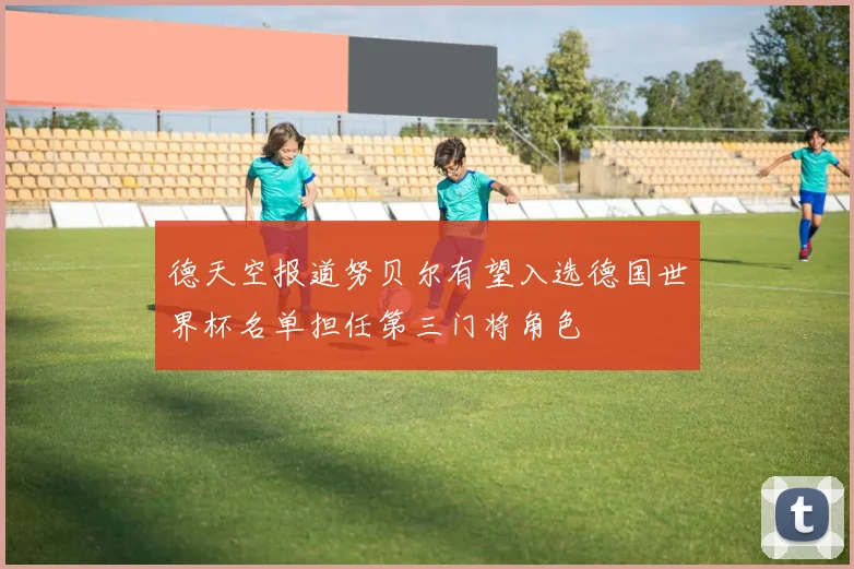 德天空报道努贝尔有望入选德国世界杯名单担任第三门将角色