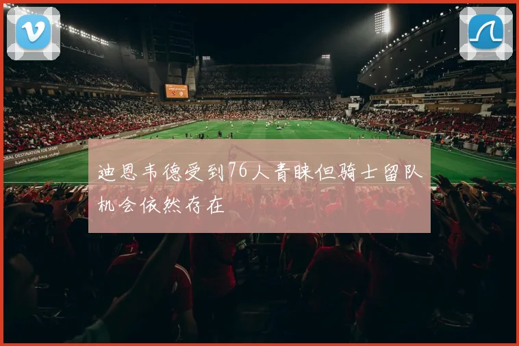 迪恩韦德受到76人青睐但骑士留队机会依然存在