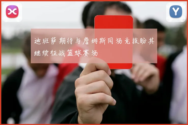 迪班萨期待与詹姆斯同场竞技盼其继续征战篮球赛场