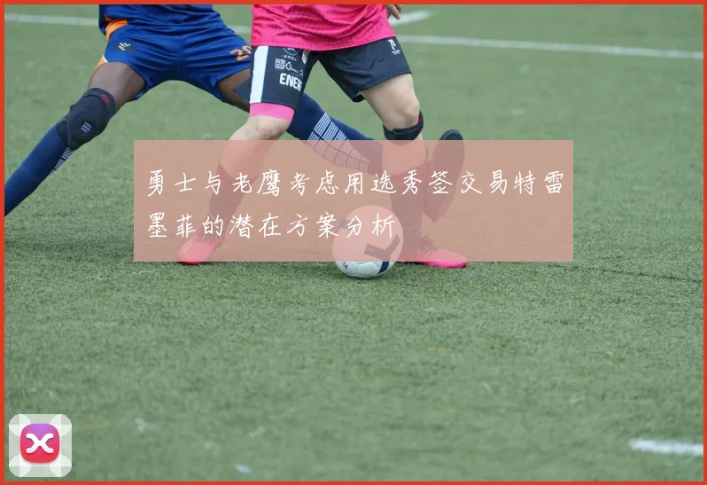 勇士与老鹰考虑用选秀签交易特雷墨菲的潜在方案分析