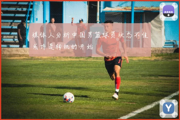 媒体人分析中国男篮球员状态不佳或许是转机的开始