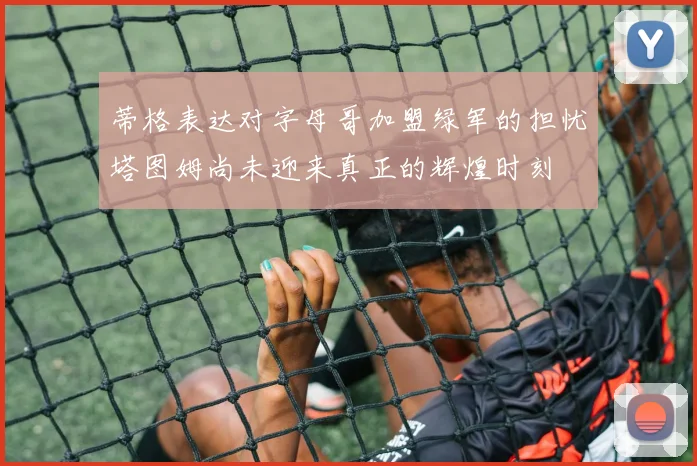 蒂格表达对字母哥加盟绿军的担忧塔图姆尚未迎来真正的辉煌时刻