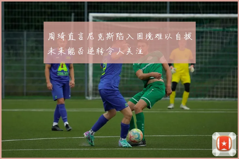 周琦直言尼克斯陷入困境难以自拔未来能否逆转令人关注