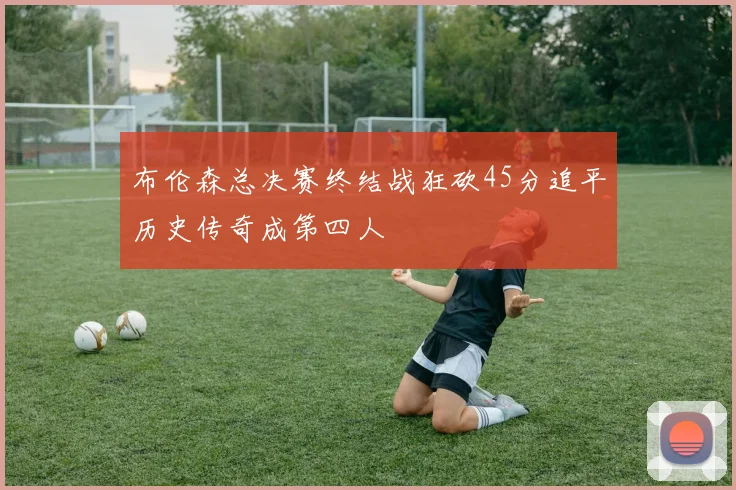 布伦森总决赛终结战狂砍45分追平历史传奇成第四人