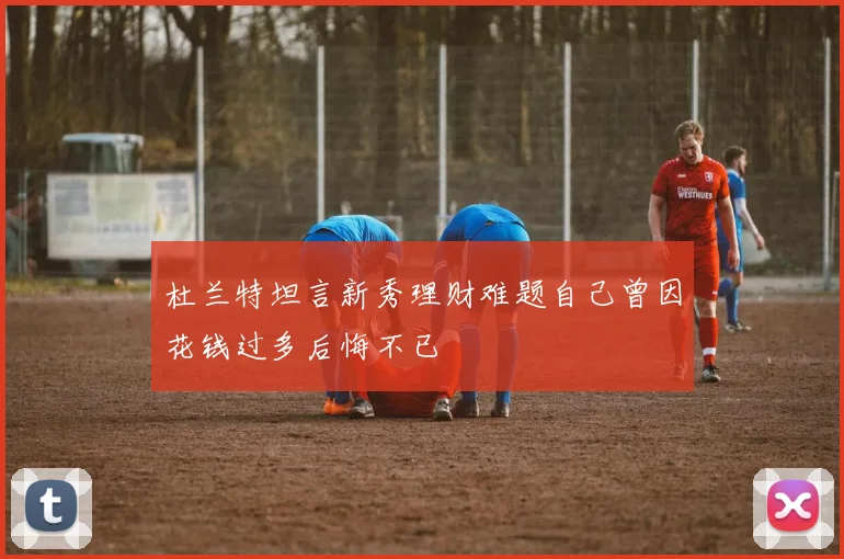 杜兰特坦言新秀理财难题自己曾因花钱过多后悔不已