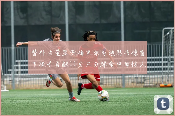 替补力量显现梅里尔与迪恩韦德首节联手贡献11分三分球命中率惊人
