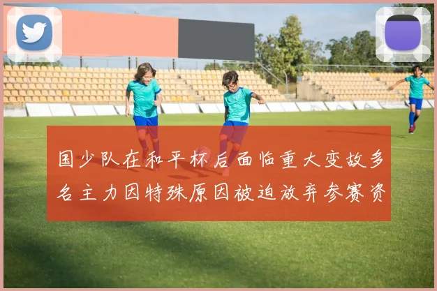 国少队在和平杯后面临重大变故多名主力因特殊原因被迫放弃参赛资格