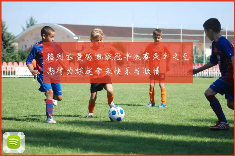 格列兹曼感慨欧冠半决赛荣幸之至期待为球迷带来快乐与激情