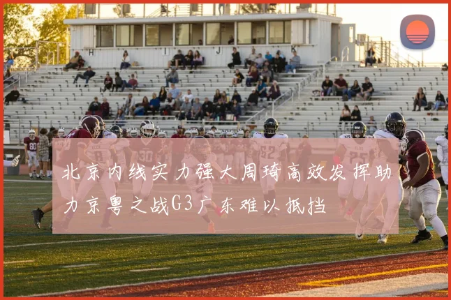 北京内线实力强大周琦高效发挥助力京粤之战G3广东难以抵挡