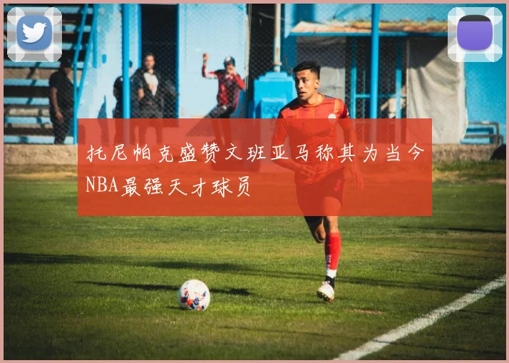 托尼帕克盛赞文班亚马称其为当今NBA最强天才球员