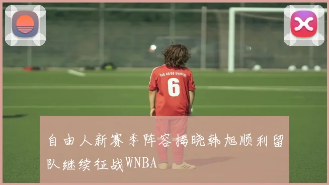 自由人新赛季阵容揭晓韩旭顺利留队继续征战WNBA