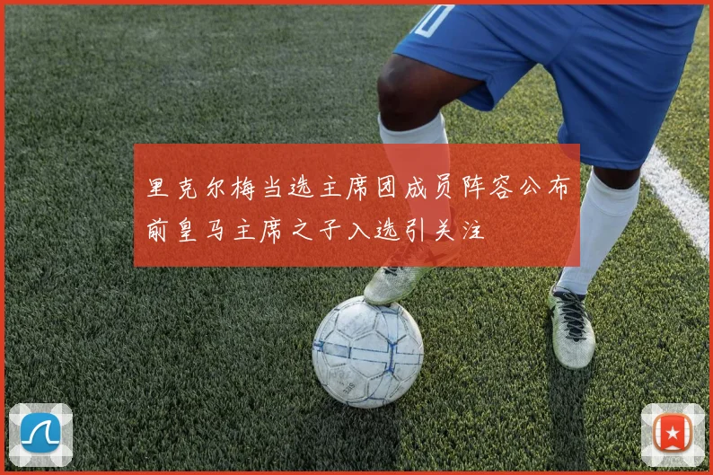 里克尔梅当选主席团成员阵容公布前皇马主席之子入选引关注