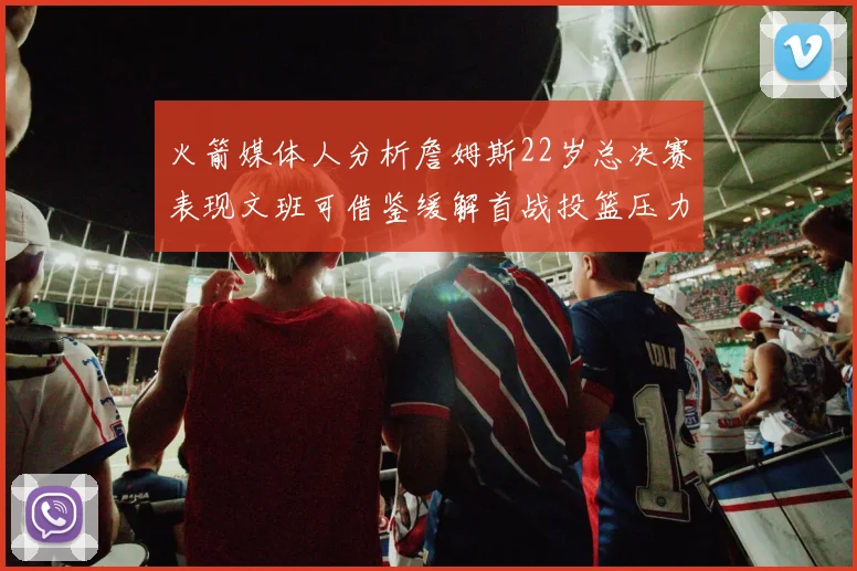 火箭媒体人分析詹姆斯22岁总决赛表现文班可借鉴缓解首战投篮压力