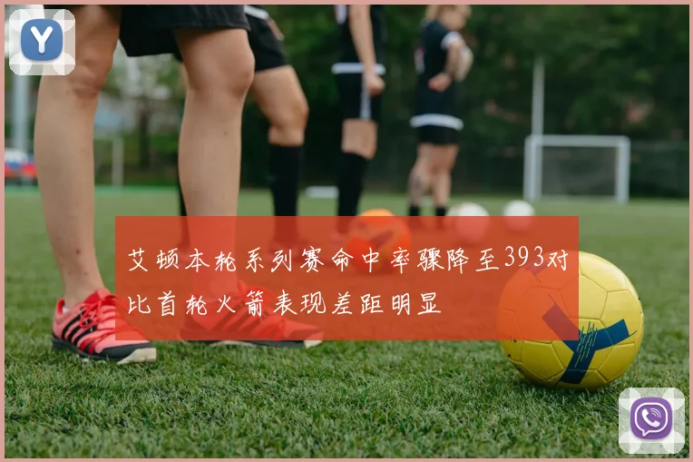 艾顿本轮系列赛命中率骤降至393对比首轮火箭表现差距明显