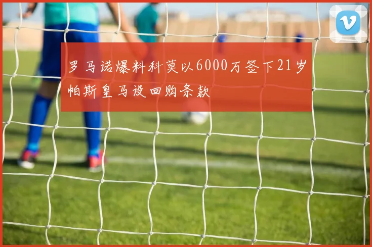 罗马诺爆料科莫以6000万签下21岁帕斯皇马设回购条款