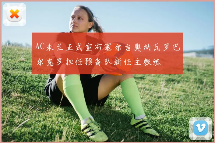 AC米兰正式宣布塞尔吉奥纳瓦罗巴尔克罗担任预备队新任主教练