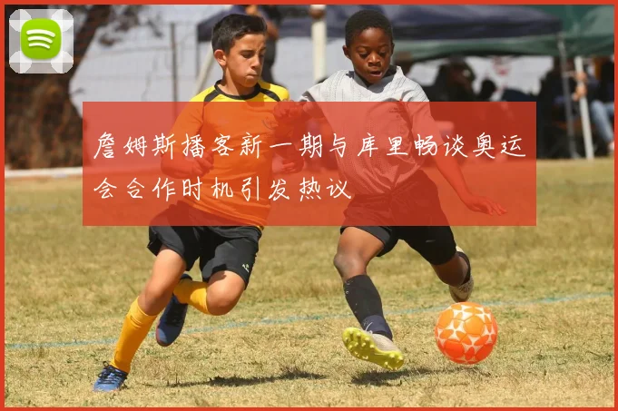 詹姆斯播客新一期与库里畅谈奥运会合作时机引发热议