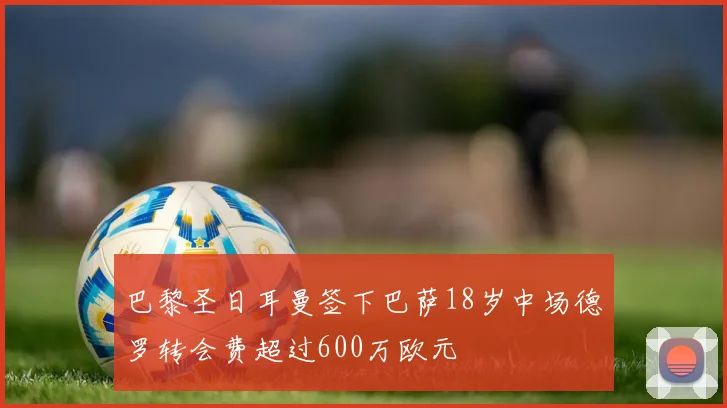 巴黎圣日耳曼签下巴萨18岁中场德罗转会费超过600万欧元