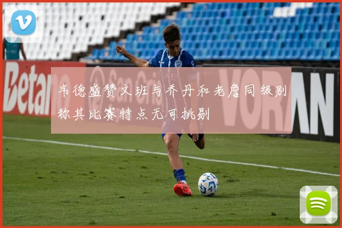 韦德盛赞文班与乔丹和老詹同级别称其比赛特点无可挑剔