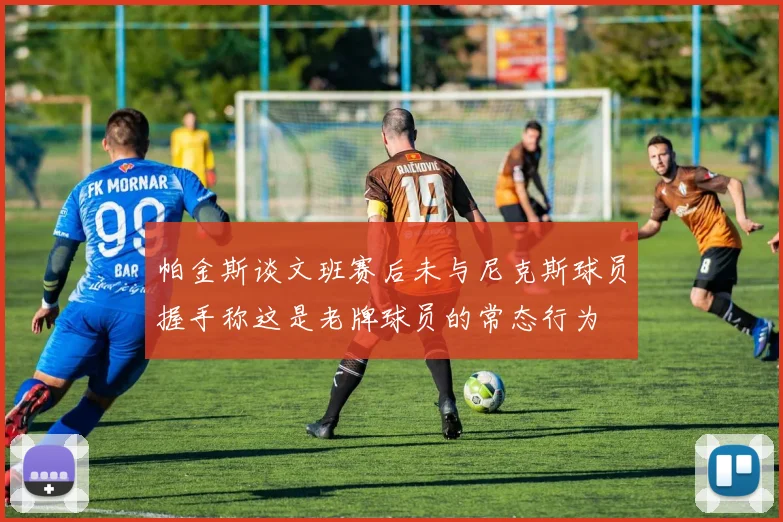 帕金斯谈文班赛后未与尼克斯球员握手称这是老牌球员的常态行为