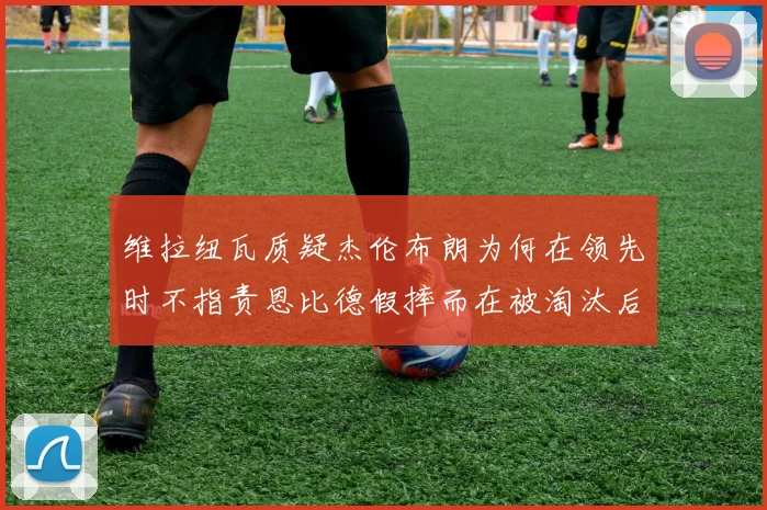 维拉纽瓦质疑杰伦布朗为何在领先时不指责恩比德假摔而在被淘汰后才发声