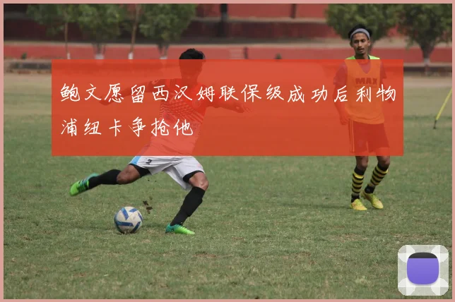 鲍文愿留西汉姆联保级成功后利物浦纽卡争抢他
