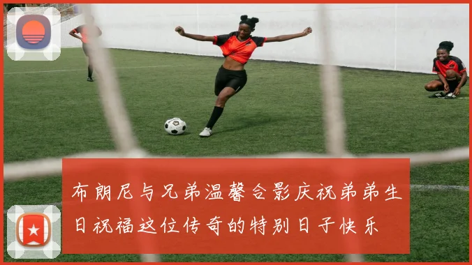 布朗尼与兄弟温馨合影庆祝弟弟生日祝福这位传奇的特别日子快乐