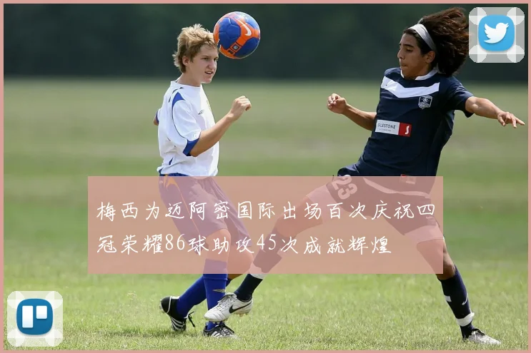 梅西为迈阿密国际出场百次庆祝四冠荣耀86球助攻45次成就辉煌