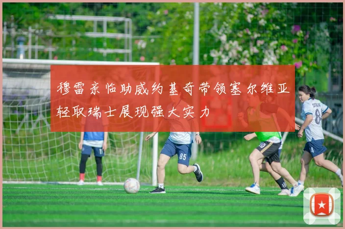 穆雷亲临助威约基奇带领塞尔维亚轻取瑞士展现强大实力