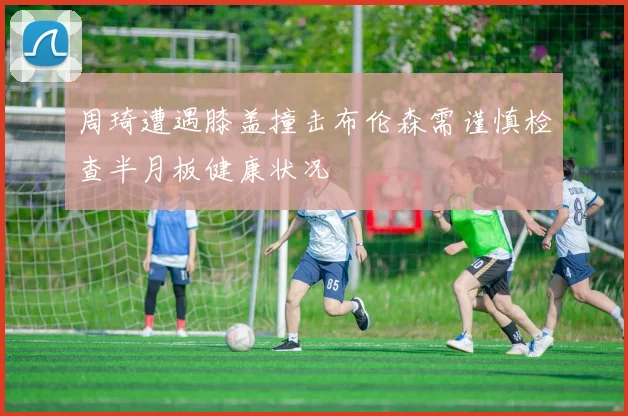 周琦遭遇膝盖撞击布伦森需谨慎检查半月板健康状况