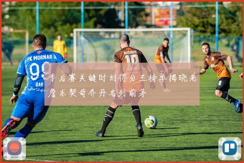 季后赛关键时刻得分王榜单揭晓老詹东契奇乔丹名列前茅