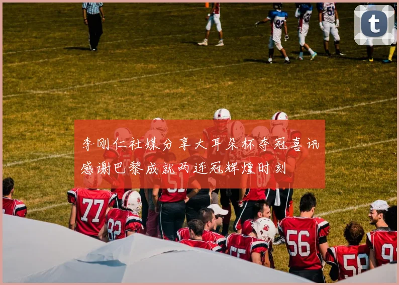李刚仁社媒分享大耳朵杯夺冠喜讯感谢巴黎成就两连冠辉煌时刻