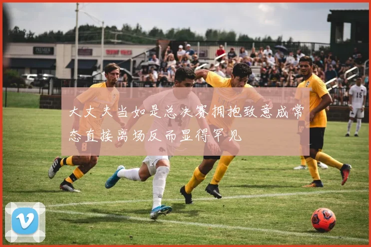大丈夫当如是总决赛拥抱致意成常态直接离场反而显得罕见