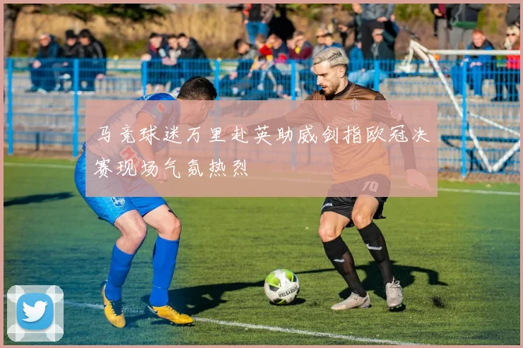 马竞球迷万里赴英助威剑指欧冠决赛现场气氛热烈