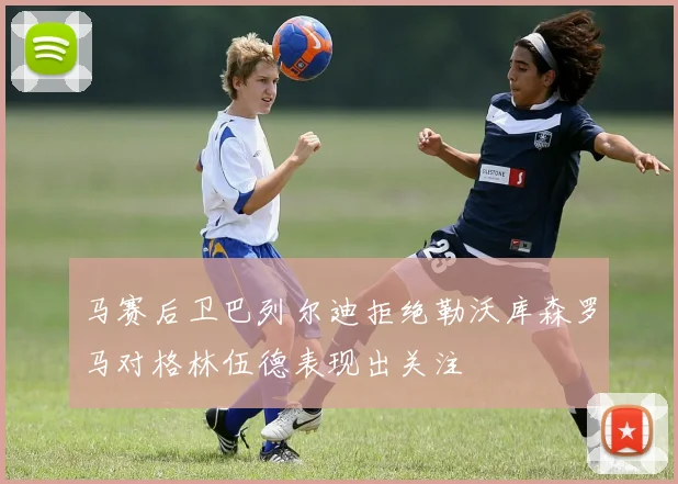 马赛后卫巴列尔迪拒绝勒沃库森罗马对格林伍德表现出关注